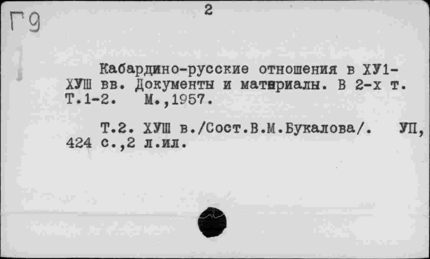 ﻿2
Кабардино-русские отношения в ХУ1-ХУШ вв. Документы и материалы. В 2-х т. Т.1-2. М.,1957.
Т.2. ХУШ в./Сост.В.М.Букалова/. УП, 424 с.,2 л.ил.